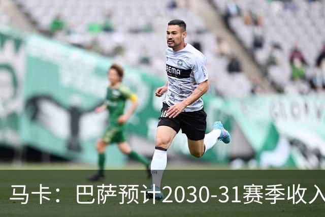 马卡：巴萨预计2030-31赛季收入达14.5亿欧，俱乐部最新估值65亿